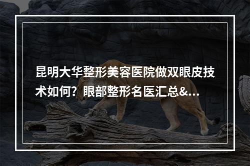 昆明大华整形美容医院做双眼皮技术如何？眼部整形名医汇总&双眼皮案例