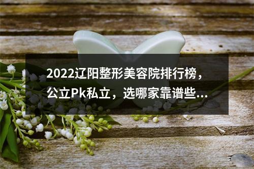 2022辽阳整形美容院排行榜，公立Pk私立，选哪家靠谱些？