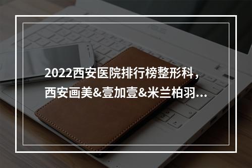 2022西安医院排行榜整形科，西安画美&壹加壹&米兰柏羽等top5