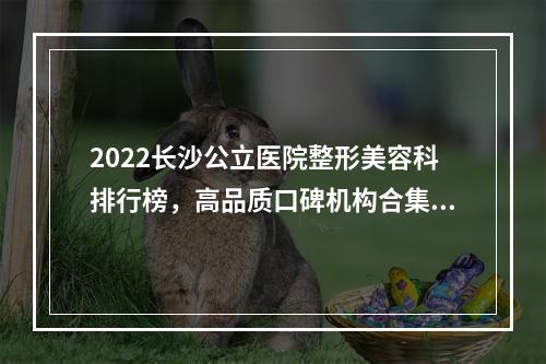 2022长沙公立医院整形美容科排行榜，高品质口碑机构合集！