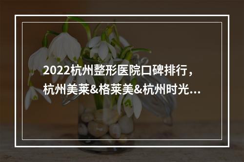 2022杭州整形医院口碑排行，杭州美莱&格莱美&杭州时光等，机构PK