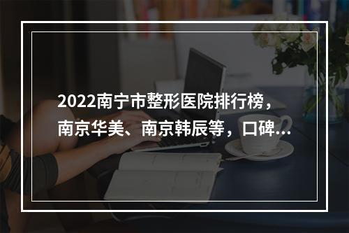 2022南宁市整形医院排行榜，南京华美、南京韩辰等，口碑机构排行