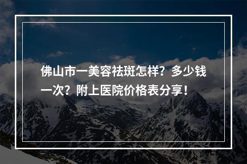 佛山市一美容祛斑怎样？多少钱一次？附上医院价格表分享！