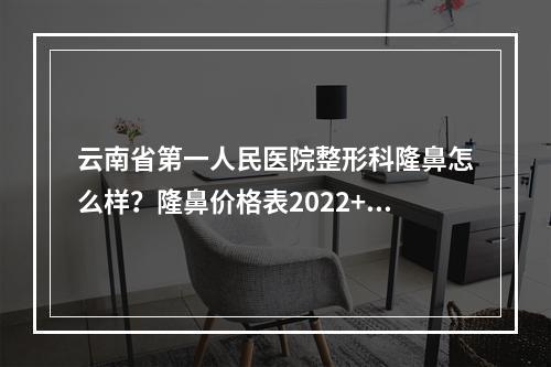 云南省第一人民医院整形科隆鼻怎么样？隆鼻价格表2022+隆鼻真人案例