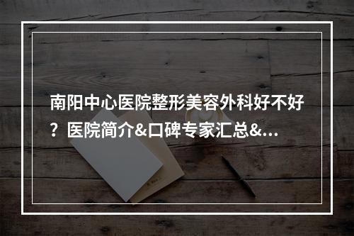 南阳中心医院整形美容外科好不好？医院简介&口碑专家汇总&整形价格表