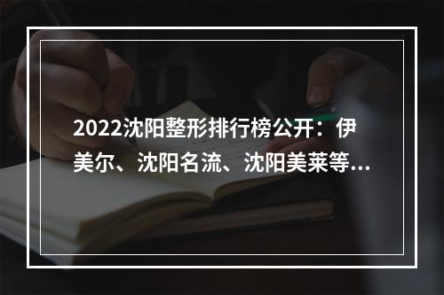 2022沈阳整形排行榜公开：伊美尔、沈阳名流、沈阳美莱等，机构PK