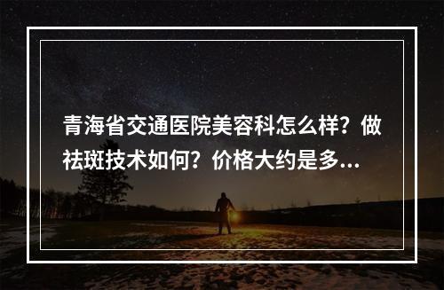 青海省交通医院美容科怎么样？做祛斑技术如何？价格大约是多少？