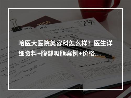 哈医大医院美容科怎么样？医生详细资料+腹部吸脂案例+价格表2022