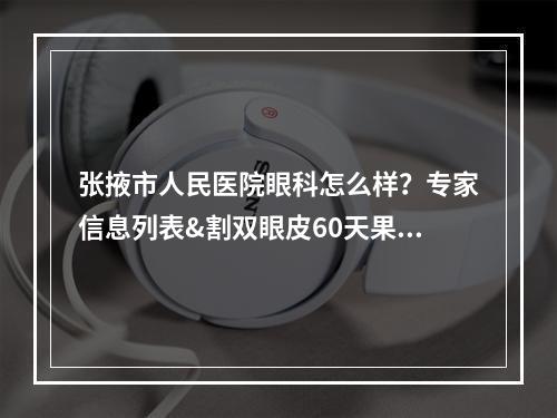 张掖市人民医院眼科怎么样？专家信息列表&割双眼皮60天果近况