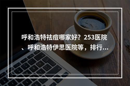 呼和浩特祛痘哪家好？253医院、呼和浩特伊思医院等，排行榜2022