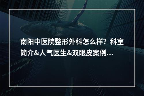 南阳中医院整形外科怎么样？科室简介&人气医生&双眼皮案例展示