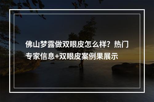 佛山梦露做双眼皮怎么样？热门专家信息+双眼皮案例果展示