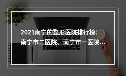 2021南宁的整形医院排行榜：南宁市二医院、南宁市一医院等，机构PK