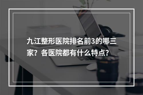 九江整形医院排名前3的哪三家？各医院都有什么特点？