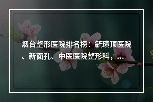 烟台整形医院排名榜：毓璜顶医院、新面孔、中医医院整形科，更好的是...