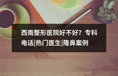 西南整形医院好不好？专科电话|热门医生|隆鼻案例