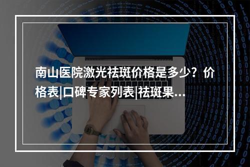 南山医院激光祛斑价格是多少？价格表|口碑专家列表|祛斑果案例图！