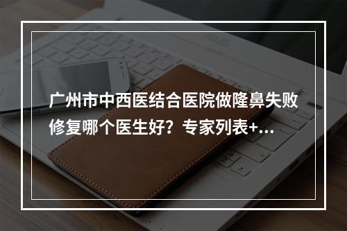 广州市中西医结合医院做隆鼻失败修复哪个医生好？专家列表+隆鼻修复案例