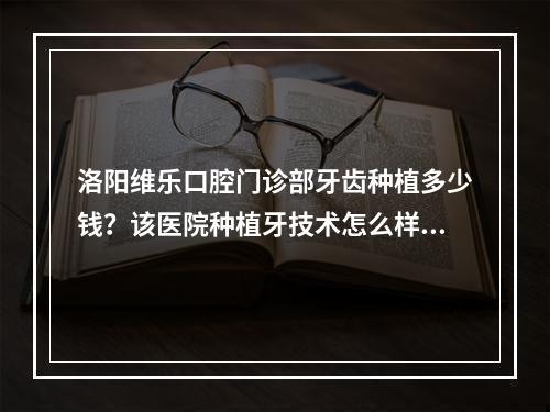 洛阳维乐口腔门诊部牙齿种植多少钱？该医院种植牙技术怎么样？