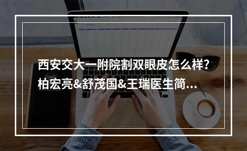 西安交大一附院割双眼皮怎么样？柏宏亮&舒茂国&王瑞医生简介分享~