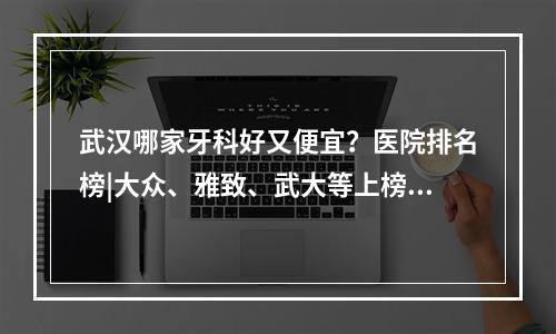 武汉哪家牙科好又便宜？医院排名榜|大众、雅致、武大等上榜！附精美案例