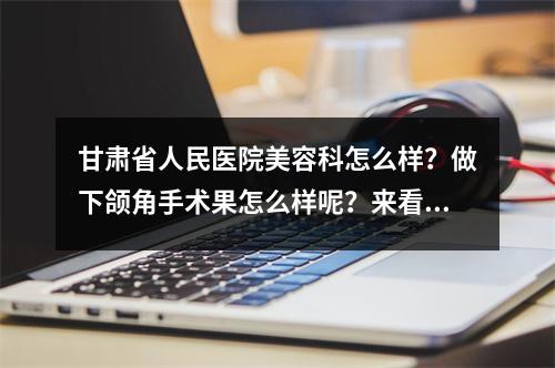 甘肃省人民医院美容科怎么样？做下颌角手术果怎么样呢？来看看吧！