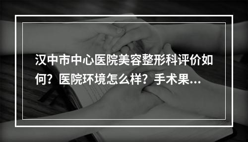 汉中市中心医院美容整形科评价如何？医院环境怎么样？手术果好不好