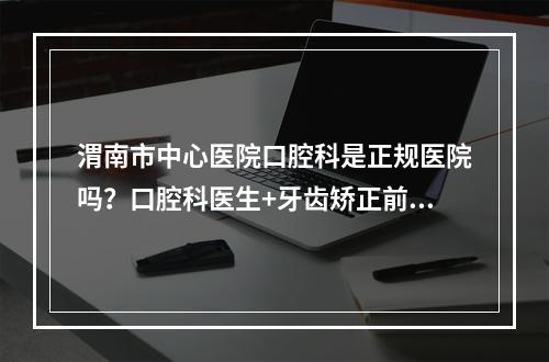 渭南市中心医院口腔科是正规医院吗？口腔科医生+牙齿矫正前后对比