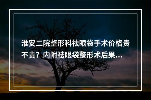 淮安二院整形科祛眼袋手术价格贵不贵？内附祛眼袋整形术后果~