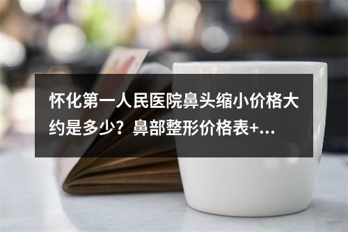 怀化第一人民医院鼻头缩小价格大约是多少？鼻部整形价格表+医生简介