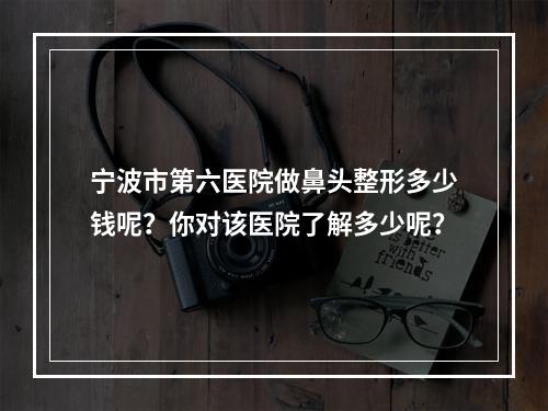 宁波市第六医院做鼻头整形多少钱呢？你对该医院了解多少呢？