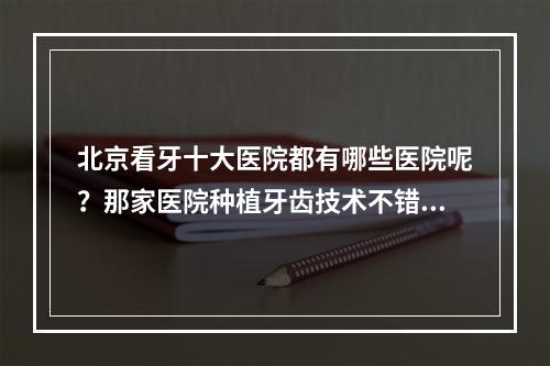 北京看牙十大医院都有哪些医院呢？那家医院种植牙齿技术不错呢？