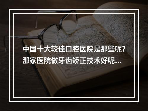 中国十大较佳口腔医院是那些呢？那家医院做牙齿矫正技术好呢？