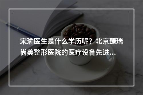 宋瑜医生是什么学历呢？北京臻瑞尚美整形医院的医疗设备先进吗？