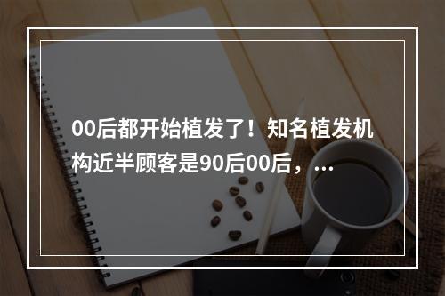 00后都开始植发了！知名植发机构近半顾客是90后00后，有家长“成绩不错奖励一个发际线”