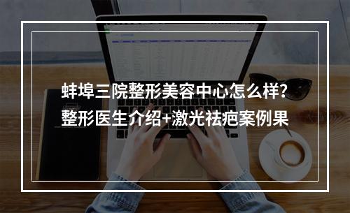 蚌埠三院整形美容中心怎么样？整形医生介绍+激光祛疤案例果