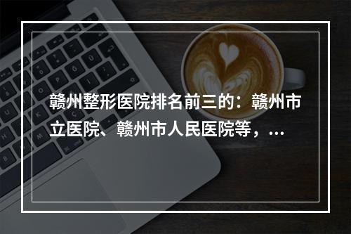 赣州整形医院排名前三的：赣州市立医院、赣州市人民医院等，机构盘点