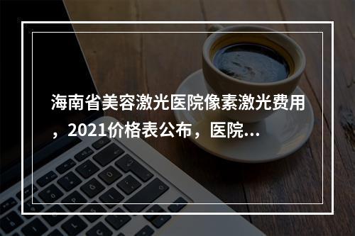 海南省美容激光医院像素激光费用，2021价格表公布，医院资料一览