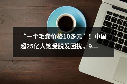 “一个毛囊价格10多元”！中国超25亿人饱受脱发困扰，90后成植发主力军…