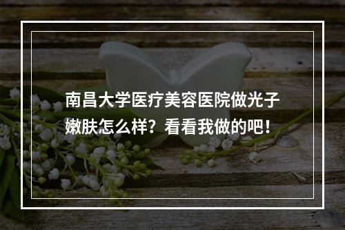 南昌大学医疗美容医院做光子嫩肤怎么样？看看我做的吧！