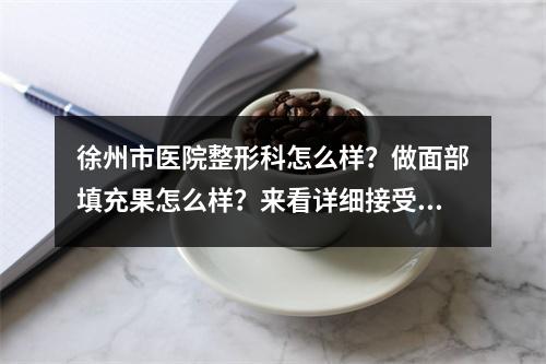 徐州市医院整形科怎么样？做面部填充果怎么样？来看详细接受啊