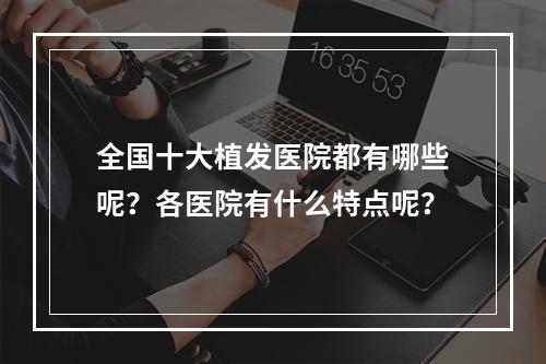 全国十大植发医院都有哪些呢？各医院有什么特点呢？