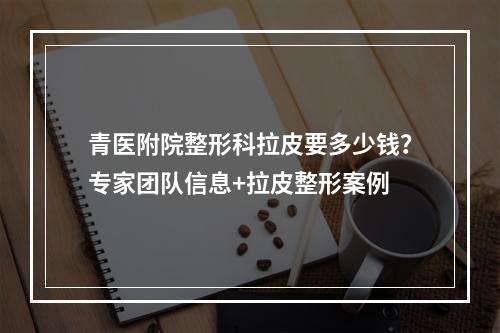 青医附院整形科拉皮要多少钱？专家团队信息+拉皮整形案例