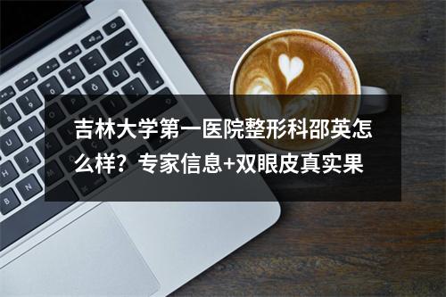 吉林大学第一医院整形科邵英怎么样？专家信息+双眼皮真实果