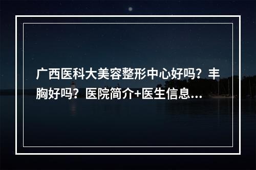 广西医科大美容整形中心好吗？丰胸好吗？医院简介+医生信息+真实案例