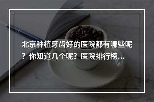 北京种植牙齿好的医院都有哪些呢？你知道几个呢？医院排行榜揭晓