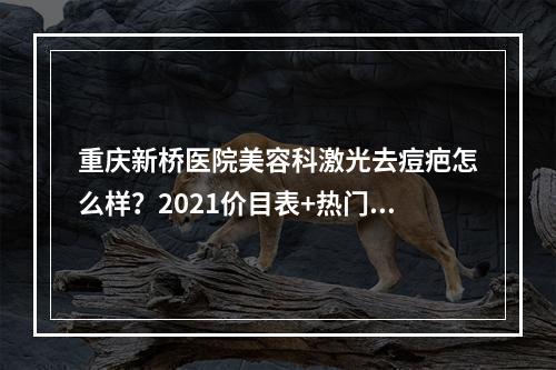 重庆新桥医院美容科激光去痘疤怎么样？2021价目表+热门医生+案例