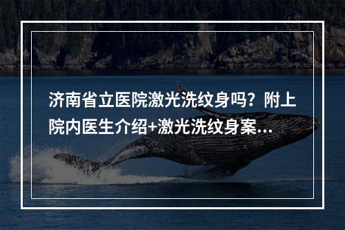 济南省立医院激光洗纹身吗？附上院内医生介绍+激光洗纹身案例