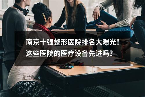 南京十强整形医院排名大曝光！这些医院的医疗设备先进吗？