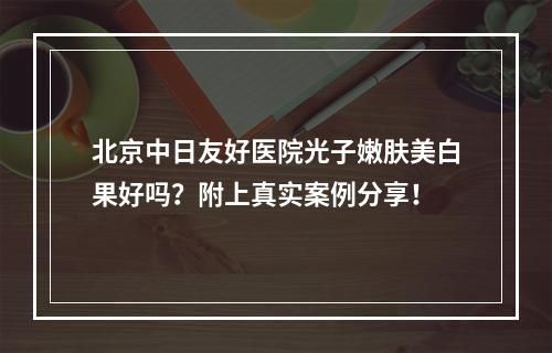 北京中日友好医院光子嫩肤美白果好吗？附上真实案例分享！